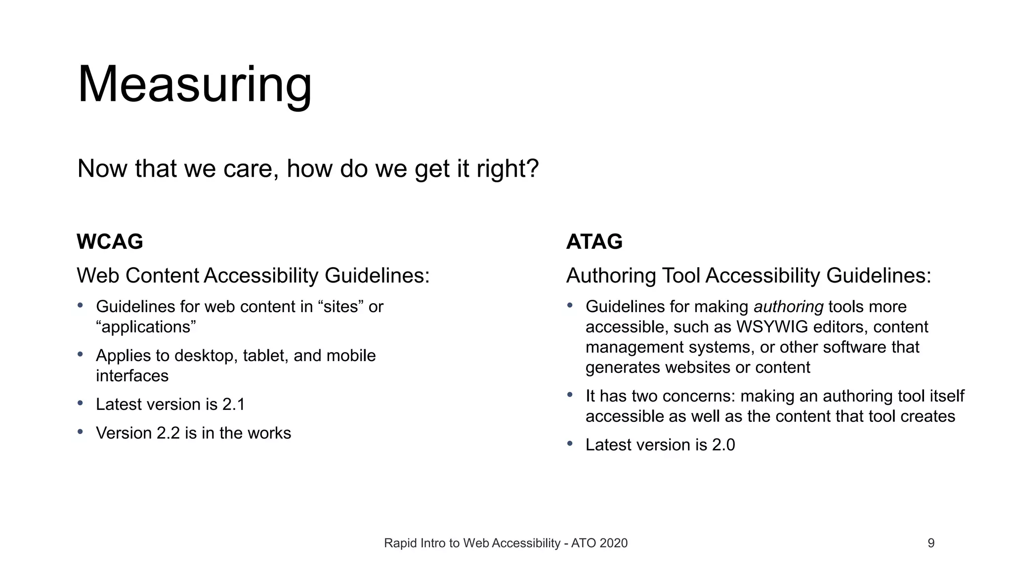 Measuring
Now that we care, how do we get it right?
Rapid Intro to Web Accessibility - ATO 2020 9
WCAG
Web Content Accessibility Guidelines:
• Guidelines for web content in “sites” or
“applications”
• Applies to desktop, tablet, and mobile
interfaces
• Latest version is 2.1
• Version 2.2 is in the works
ATAG
Authoring Tool Accessibility Guidelines:
• Guidelines for making authoring tools more
accessible, such as WSYWIG editors, content
management systems, or other software that
generates websites or content
• It has two concerns: making an authoring tool itself
accessible as well as the content that tool creates
• Latest version is 2.0
 