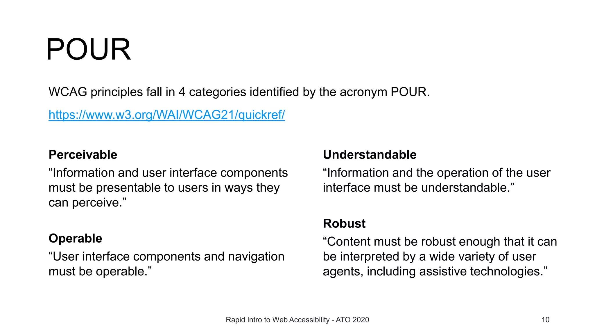 POUR
Rapid Intro to Web Accessibility - ATO 2020 10
WCAG principles fall in 4 categories identified by the acronym POUR.
https://www.w3.org/WAI/WCAG21/quickref/
Understandable
“Information and the operation of the user
interface must be understandable.”
Robust
“Content must be robust enough that it can
be interpreted by a wide variety of user
agents, including assistive technologies.”
Perceivable
“Information and user interface components
must be presentable to users in ways they
can perceive.”
Operable
“User interface components and navigation
must be operable.”
 