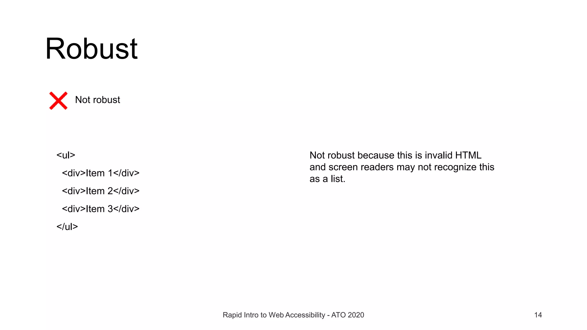 Rapid Intro to Web Accessibility - ATO 2020 14
Not robust
<ul>
<div>Item 1</div>
<div>Item 2</div>
<div>Item 3</div>
</ul>
Not robust because this is invalid HTML
and screen readers may not recognize this
as a list.
Robust
 
