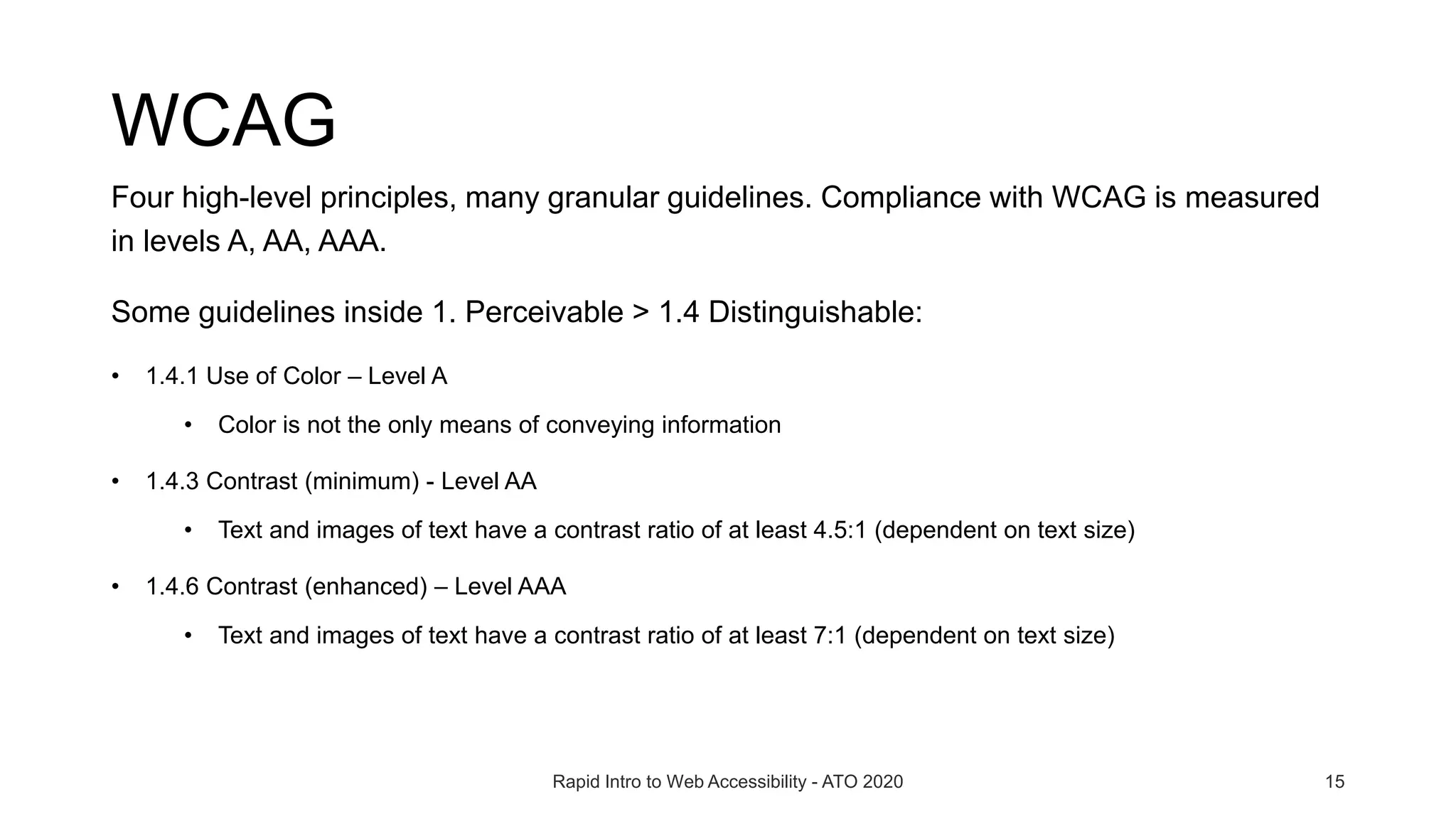 WCAG
Four high-level principles, many granular guidelines. Compliance with WCAG is measured
in levels A, AA, AAA.
Some guidelines inside 1. Perceivable > 1.4 Distinguishable:
• 1.4.1 Use of Color – Level A
• Color is not the only means of conveying information
• 1.4.3 Contrast (minimum) - Level AA
• Text and images of text have a contrast ratio of at least 4.5:1 (dependent on text size)
• 1.4.6 Contrast (enhanced) – Level AAA
• Text and images of text have a contrast ratio of at least 7:1 (dependent on text size)
Rapid Intro to Web Accessibility - ATO 2020 15
 