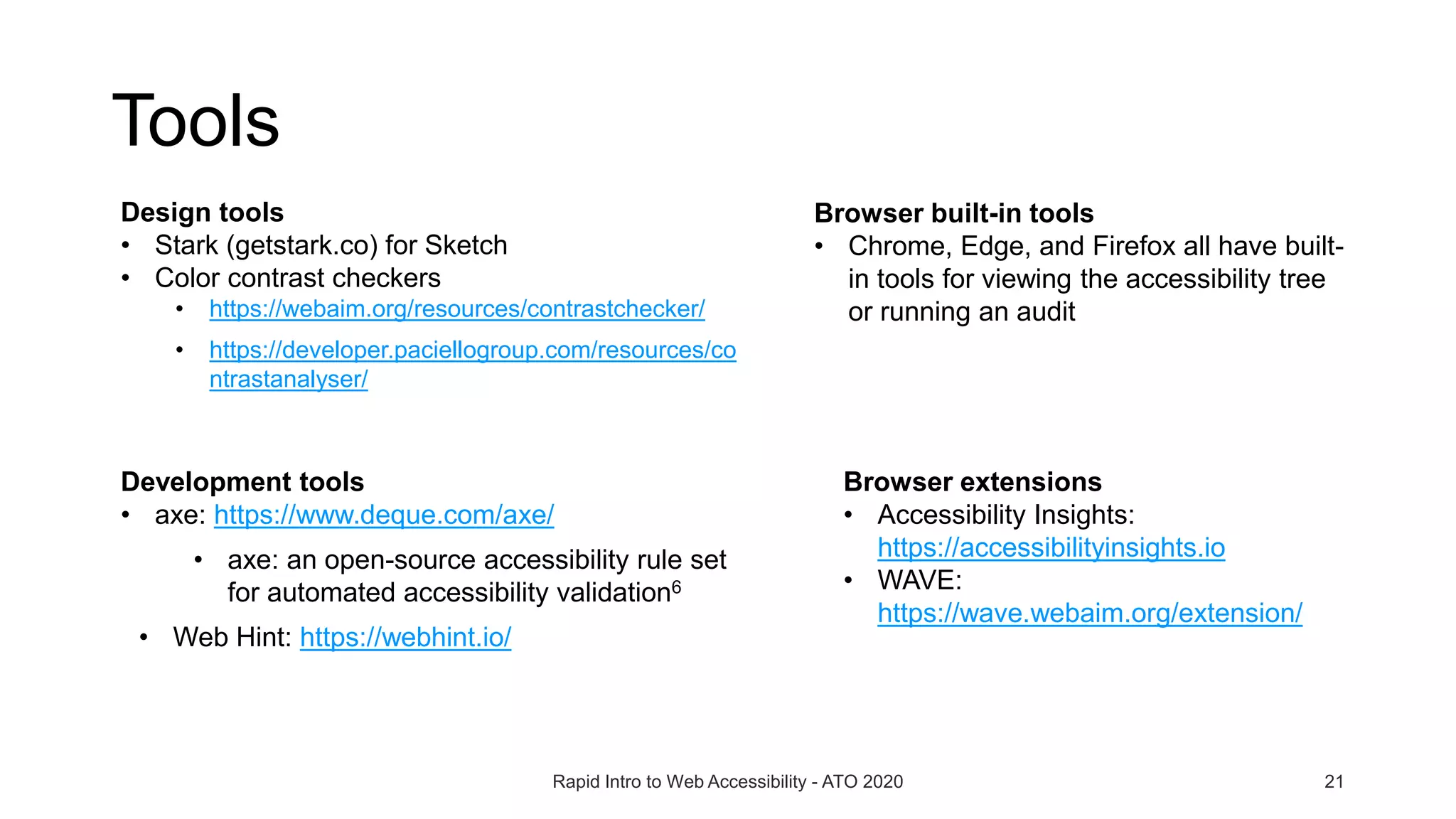 Tools
Rapid Intro to Web Accessibility - ATO 2020 21
Browser built-in tools
• Chrome, Edge, and Firefox all have built-
in tools for viewing the accessibility tree
or running an audit
Design tools
• Stark (getstark.co) for Sketch
• Color contrast checkers
• https://webaim.org/resources/contrastchecker/
• https://developer.paciellogroup.com/resources/co
ntrastanalyser/
Browser extensions
• Accessibility Insights:
https://accessibilityinsights.io
• WAVE:
https://wave.webaim.org/extension/
Development tools
• axe: https://www.deque.com/axe/
• axe: an open-source accessibility rule set
for automated accessibility validation6
• Web Hint: https://webhint.io/
 