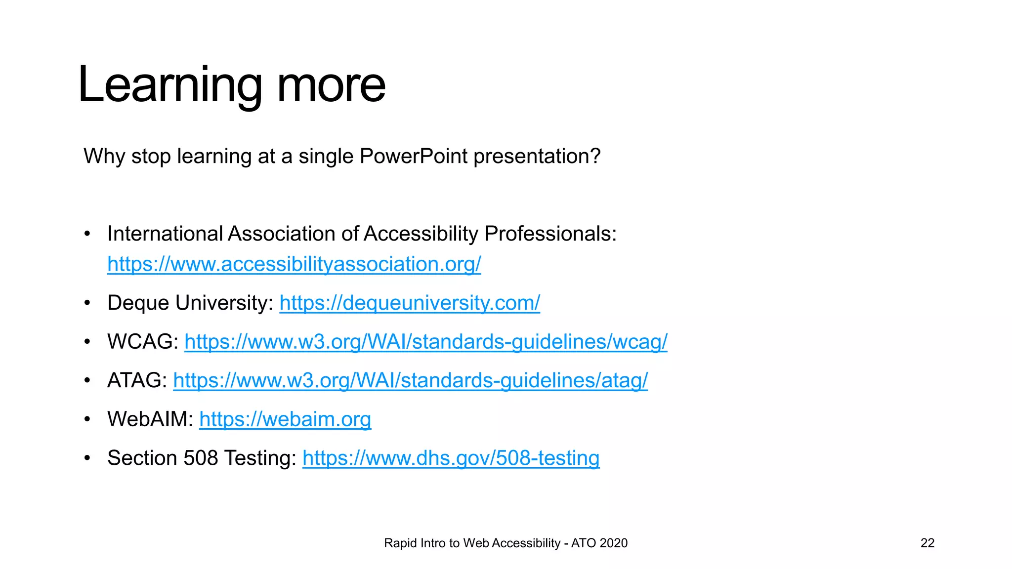 Learning more
Rapid Intro to Web Accessibility - ATO 2020 22
Why stop learning at a single PowerPoint presentation?
• International Association of Accessibility Professionals:
https://www.accessibilityassociation.org/
• Deque University: https://dequeuniversity.com/
• WCAG: https://www.w3.org/WAI/standards-guidelines/wcag/
• ATAG: https://www.w3.org/WAI/standards-guidelines/atag/
• WebAIM: https://webaim.org
• Section 508 Testing: https://www.dhs.gov/508-testing
 