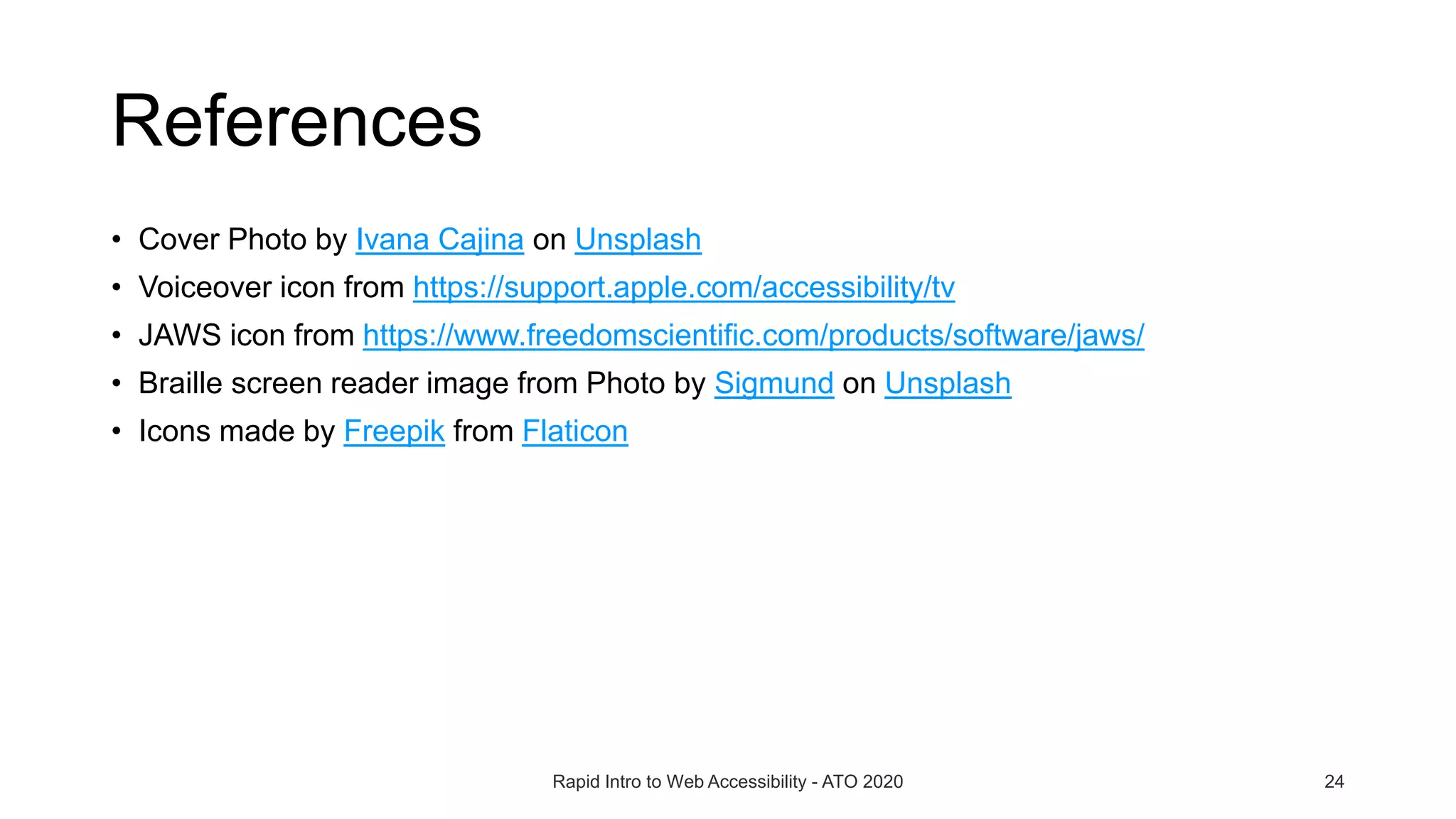 References
• Cover Photo by Ivana Cajina on Unsplash
• Voiceover icon from https://support.apple.com/accessibility/tv
• JAWS icon from https://www.freedomscientific.com/products/software/jaws/
• Braille screen reader image from Photo by Sigmund on Unsplash
• Icons made by Freepik from Flaticon
Rapid Intro to Web Accessibility - ATO 2020 24
 