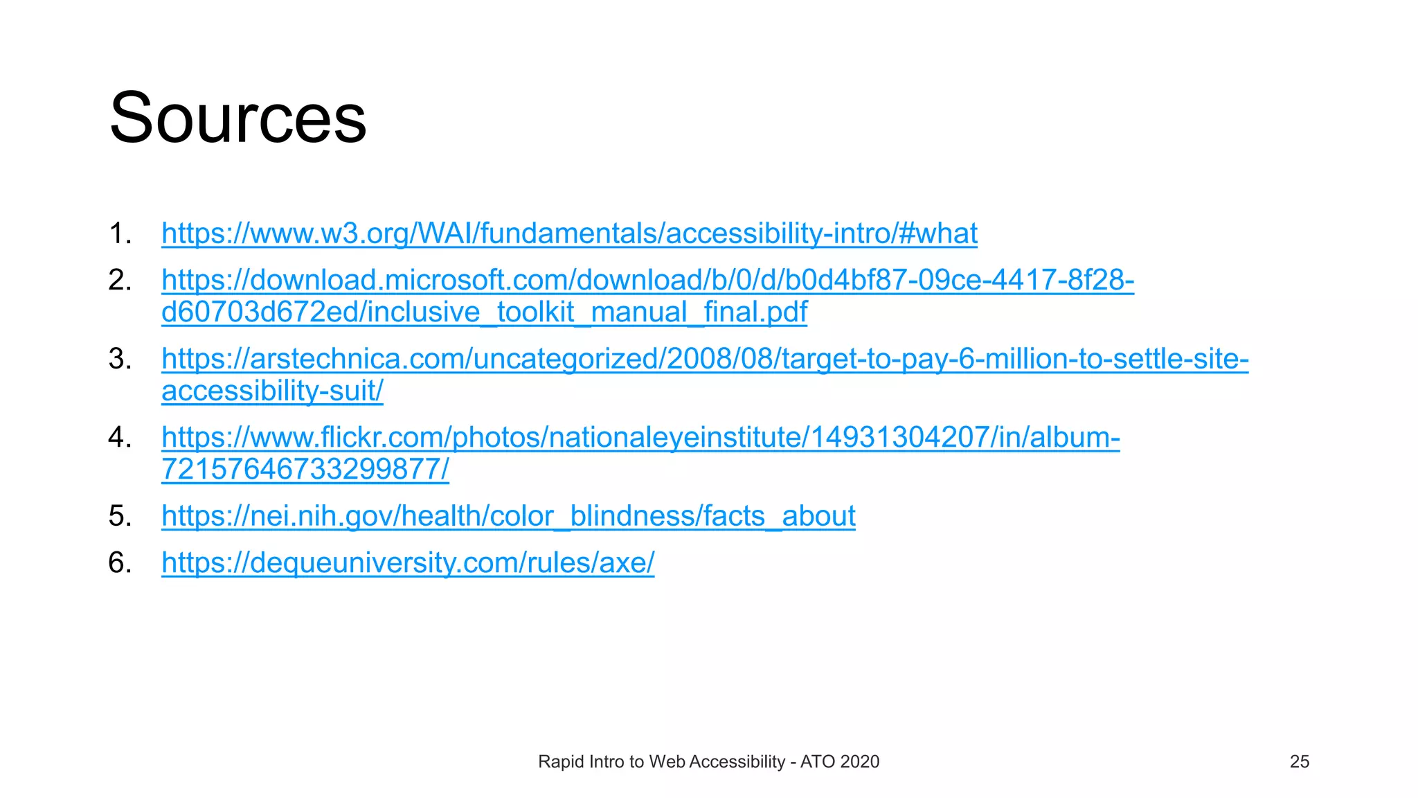 Sources
1. https://www.w3.org/WAI/fundamentals/accessibility-intro/#what
2. https://download.microsoft.com/download/b/0/d/b0d4bf87-09ce-4417-8f28-
d60703d672ed/inclusive_toolkit_manual_final.pdf
3. https://arstechnica.com/uncategorized/2008/08/target-to-pay-6-million-to-settle-site-
accessibility-suit/
4. https://www.flickr.com/photos/nationaleyeinstitute/14931304207/in/album-
72157646733299877/
5. https://nei.nih.gov/health/color_blindness/facts_about
6. https://dequeuniversity.com/rules/axe/
Rapid Intro to Web Accessibility - ATO 2020 25
 
