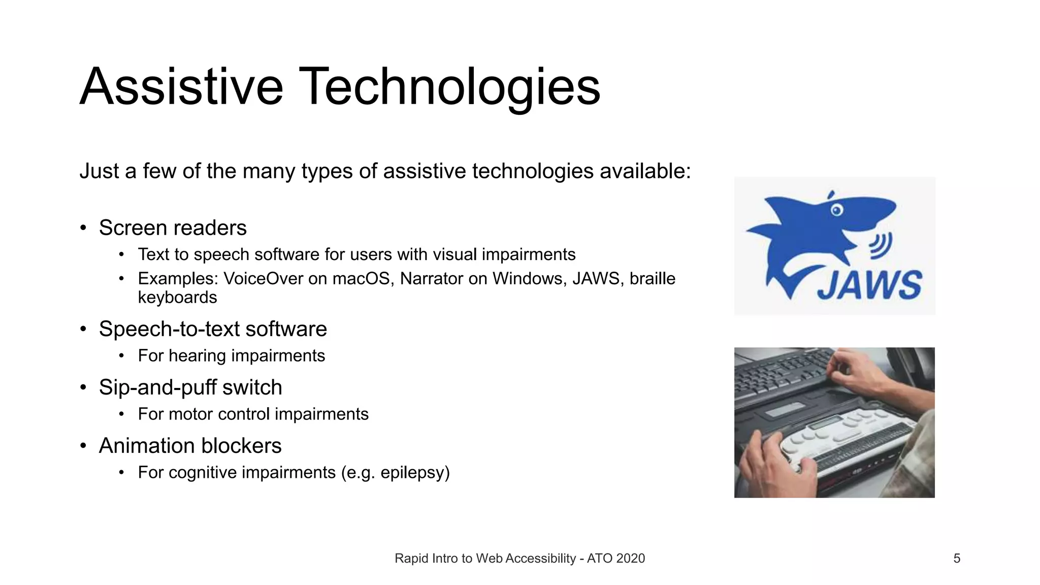 Assistive Technologies
Just a few of the many types of assistive technologies available:
• Screen readers
• Text to speech software for users with visual impairments
• Examples: VoiceOver on macOS, Narrator on Windows, JAWS, braille
keyboards
• Speech-to-text software
• For hearing impairments
• Sip-and-puff switch
• For motor control impairments
• Animation blockers
• For cognitive impairments (e.g. epilepsy)
Rapid Intro to Web Accessibility - ATO 2020 5
 