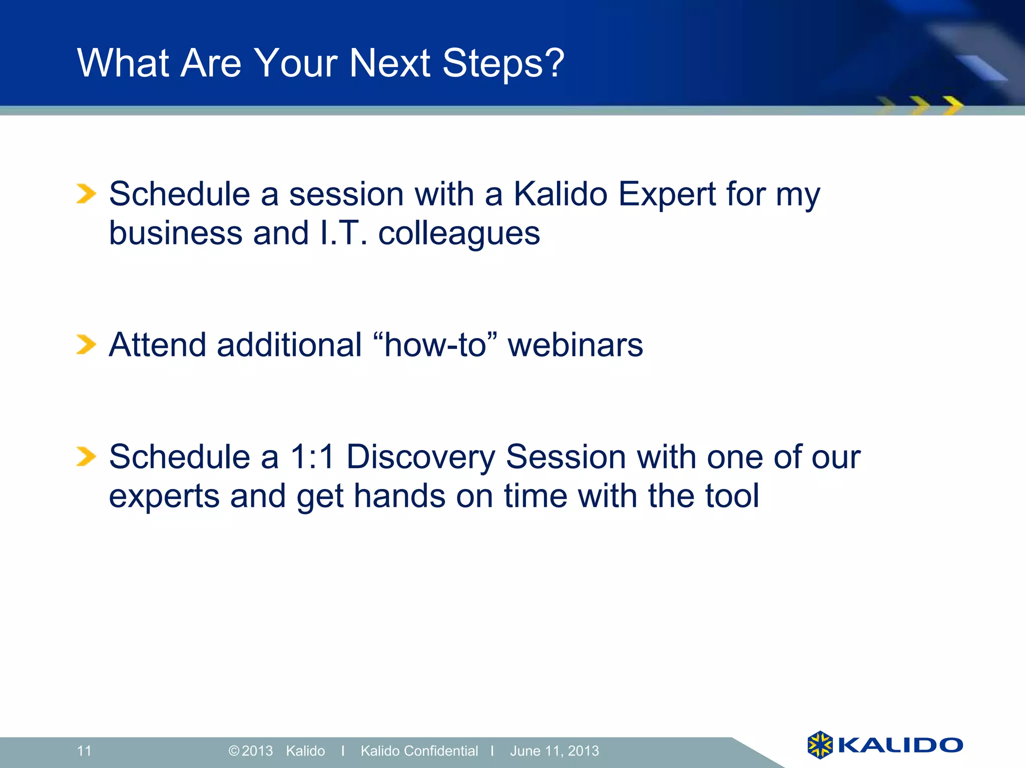 11 June 11, 2013© Kalido I Kalido Confidential I June 11, 2013
What Are Your Next Steps?
Schedule a session with a Kalido Expert for my
business and I.T. colleagues
Attend additional “how-to” webinars
Schedule a 1:1 Discovery Session with one of our
experts and get hands on time with the tool
 