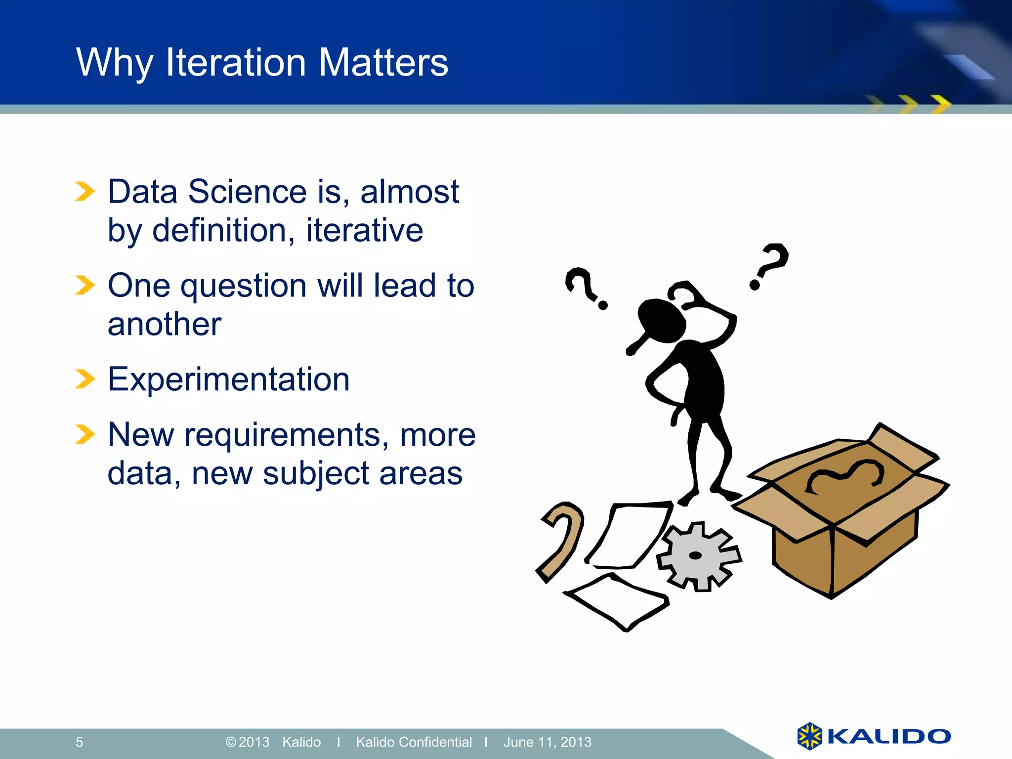5 June 11, 2013© Kalido I Kalido Confidential I June 11, 2013
Why Iteration Matters
Data Science is, almost
by definition, iterative
One question will lead to
another
Experimentation
New requirements, more
data, new subject areas
 