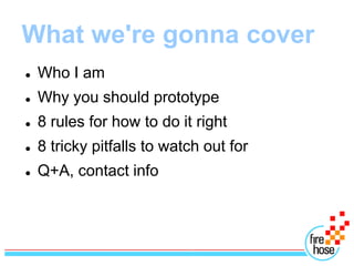 What we're gonna cover
   Who I am
   Why you should prototype
   8 rules for how to do it right
   8 tricky pitfalls to watch out for
   Q+A, contact info
 