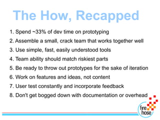 The How, Recapped
1. Spend ~33% of dev time on prototyping
2. Assemble a small, crack team that works together well
3. Use simple, fast, easily understood tools
4. Team ability should match riskiest parts
5. Be ready to throw out prototypes for the sake of iteration
6. Work on features and ideas, not content
7. User test constantly and incorporate feedback
8. Don't get bogged down with documentation or overhead
 