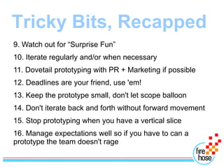 Tricky Bits, Recapped
9. Watch out for “Surprise Fun”
10. Iterate regularly and/or when necessary
11. Dovetail prototyping with PR + Marketing if possible
12. Deadlines are your friend, use 'em!
13. Keep the prototype small, don't let scope balloon
14. Don't iterate back and forth without forward movement
15. Stop prototyping when you have a vertical slice
16. Manage expectations well so if you have to can a
prototype the team doesn't rage
 