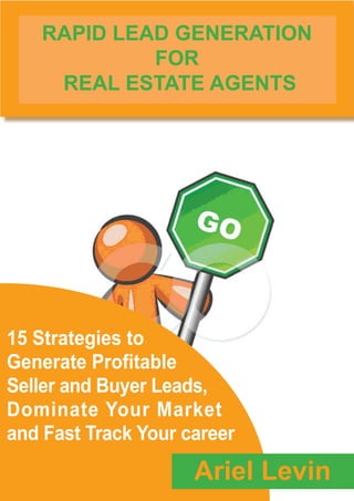 RAPID LEAD GENERATION
             FOR
     REAL ESTATE AGENTS




15 Strategies to
Generate Profitable
Seller and Buyer Leads,
Dominate Your Market
and Fast Track Your career
                     Ariel Levin
 