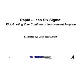 Rapid - Lean Six Sigma:
Kick-Starting Your Continuous Improvement Program



            Facilitated by: John Besaw, Ph.D.




  1
 
