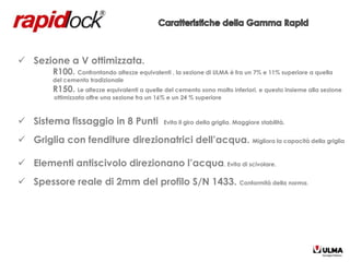  Sezione a V ottimizzata.
         R100. Confrontando altezze equivalenti , la sezione di ULMA è fra un 7% e 11% superiore a quella
         del cemento tradizionale
         R150. Le altezze equivalenti a quelle del cemento sono molto inferiori, e questo insieme alla sezione
         ottimizzata offre una sezione fra un 16% e un 24 % superiore



 Sistema fissaggio in 8 Punti                  Evita il giro della griglia. Maggiore stabilità.


 Griglia con fenditure direzionatrici dell’acqua. Migliora la capacità della griglia

 Elementi antiscivolo direzionano l’acqua. Evita di scivolare.
 Spessore reale di 2mm del profilo S/N 1433. Conformità della norma.
 