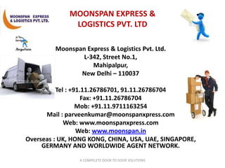 MOONSPAN EXPRESS & LOGISTICS PVT. LTD Moonspan Express & Logistics Pvt. Ltd. L-342, Street No.1,             Mahipalpur, New Delhi – 110037 Tel : +91.11.26786701, 91.11.26786704 Fax: +91.11.26786704 Mob: +91.11.9711163254  Mail : parveenkumar@moonspanxpress.com Web: www.moonspanxpress.com Web: www.moonspan.in Overseas : UK, HONG KONG, CHINA, USA, UAE, SINGAPORE, GERMANY AND WORLDWIDE AGENT NETWORK. A COMPELETE DOOR TO DOOR SOLUTIONS 