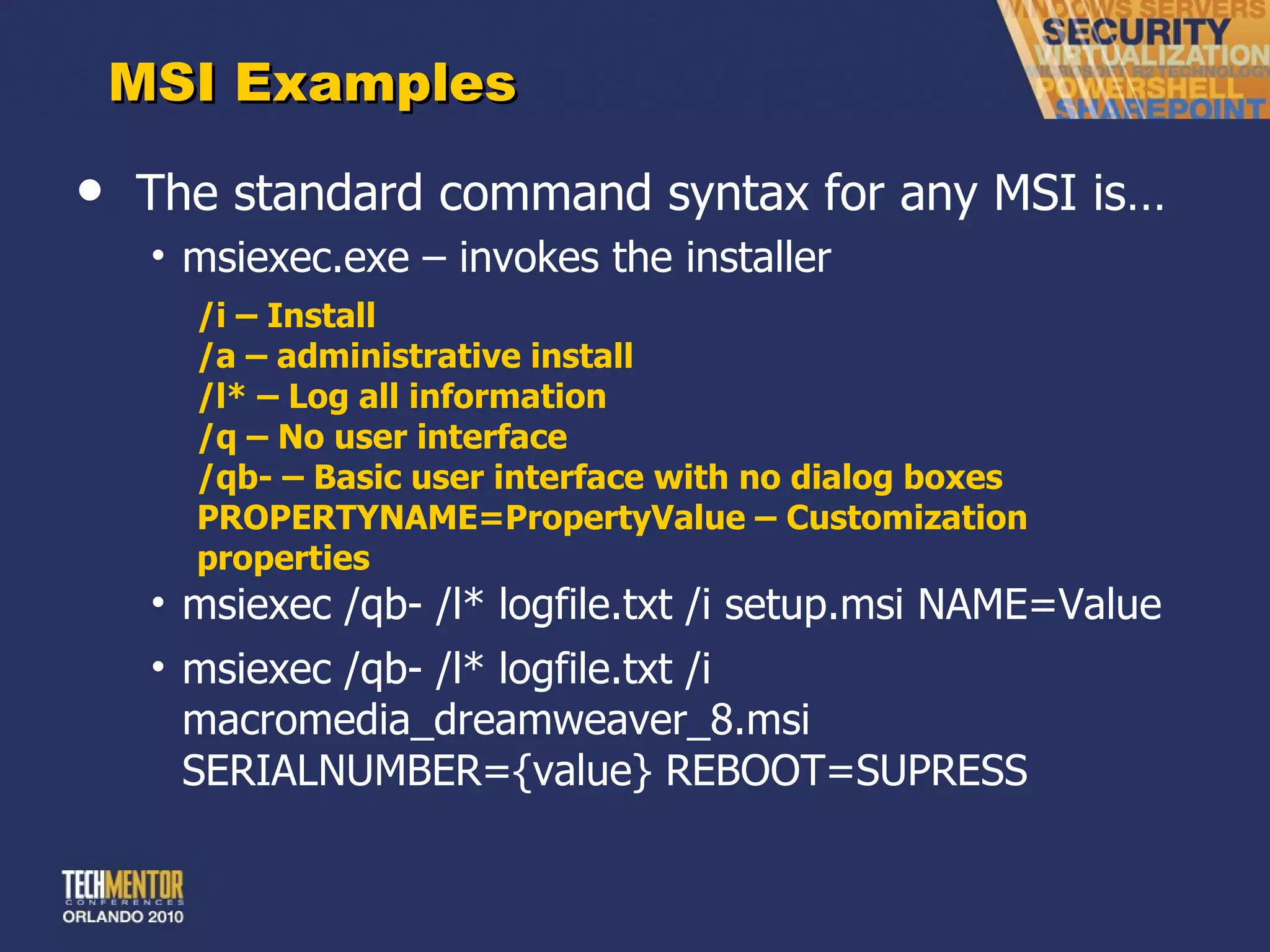 MSI Examples The standard command syntax for any MSI is… msiexec.exe – invokes the installer /i – Install /a – administrative install /l* – Log all information /q – No user interface /qb- – Basic user interface with no dialog boxes PROPERTYNAME=PropertyValue – Customization properties msiexec /qb- /l* logfile.txt /i setup.msi NAME=Value msiexec /qb- /l* logfile.txt /i macromedia_dreamweaver_8.msi SERIALNUMBER={value} REBOOT=SUPRESS 
