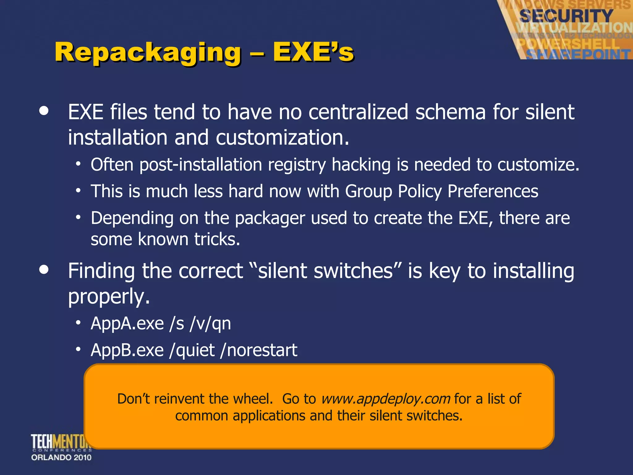 Repackaging – EXE ’s EXE files tend to have no centralized schema for silent installation and customization. Often post-installation registry hacking is needed to customize. This is much less hard now with Group Policy Preferences Depending on the packager used to create the EXE, there are some known tricks. Finding the correct  “silent switches” is key to installing properly. AppA.exe /s /v/qn AppB.exe /quiet /norestart Don ’t reinvent the wheel.  Go to  www.appdeploy.com  for a list of common applications and their silent switches. 