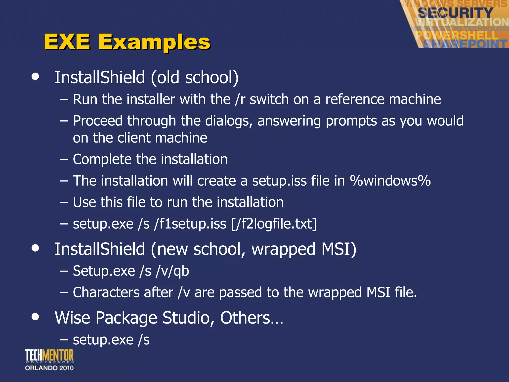 EXE Examples InstallShield (old school) Run the installer with the /r switch on a reference machine Proceed through the dialogs, answering prompts as you would on the client machine Complete the installation The installation will create a setup.iss file in %windows% Use this file to run the installation setup.exe /s /f1setup.iss [/f2logfile.txt] InstallShield (new school, wrapped MSI) Setup.exe /s /v/qb Characters after /v are passed to the wrapped MSI file. Wise Package Studio, Others… setup.exe /s 