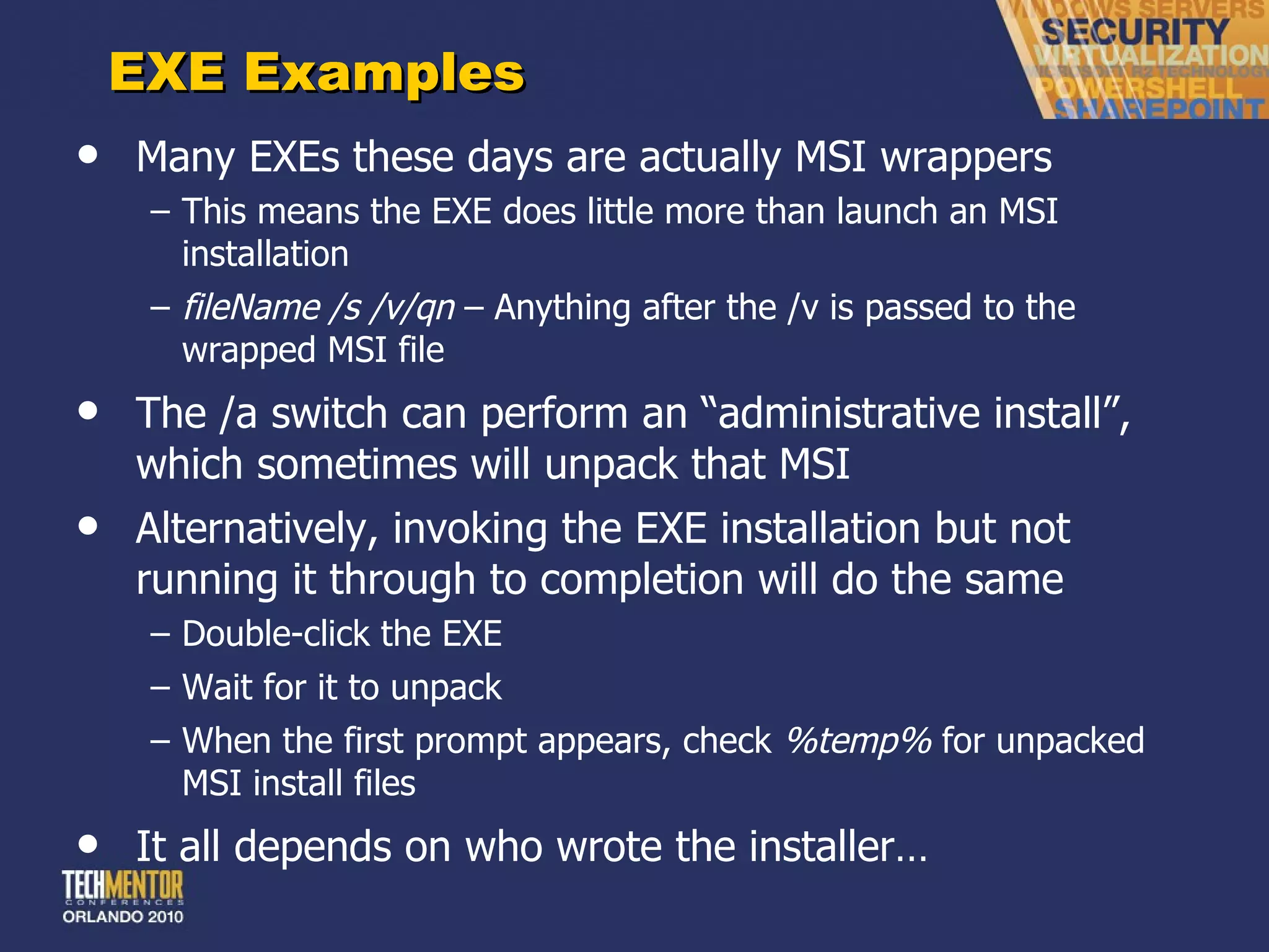 EXE Examples Many EXEs these days are actually MSI wrappers This means the EXE does little more than launch an MSI installation fileName /s /v/qn  – Anything after the /v is passed to the wrapped MSI file The /a switch can perform an  “administrative install”, which sometimes will unpack that MSI Alternatively, invoking the EXE installation but not running it through to completion will do the same Double-click the EXE Wait for it to unpack When the first prompt appears, check  %temp%  for unpacked MSI install files It all depends on who wrote the installer… 