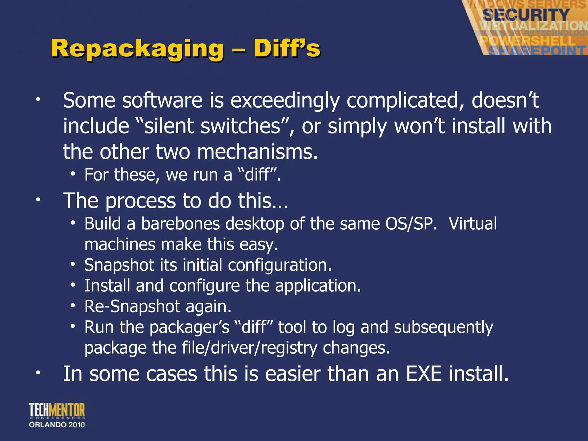 Repackaging – Diff ’s Some software is exceedingly complicated, doesn ’t include “silent switches”, or simply won’t install with the other two mechanisms. For these, we run a  “diff”. The process to do this… Build a barebones desktop of the same OS/SP.  Virtual machines make this easy. Snapshot its initial configuration. Install and configure the application. Re-Snapshot again. Run the packager ’s “diff” tool to log and subsequently package the file/driver/registry changes. In some cases this is easier than an EXE install. 