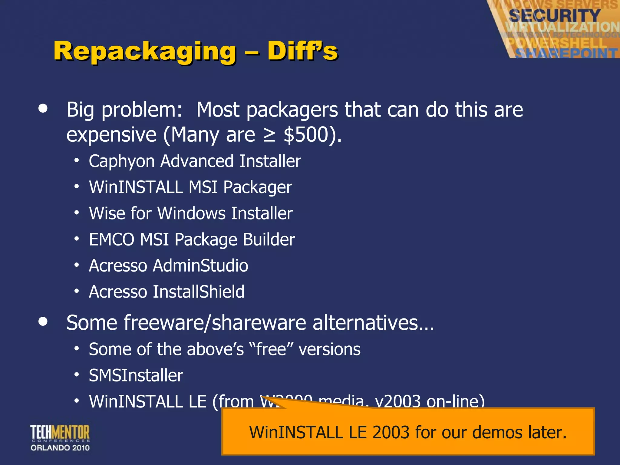 Repackaging – Diff ’s Big problem:  Most packagers that can do this are expensive (Many are ≥ $500). Caphyon Advanced Installer WinINSTALL MSI Packager Wise for Windows Installer EMCO MSI Package Builder Acresso AdminStudio Acresso InstallShield Some freeware/shareware alternatives… Some of the above ’s “free” versions SMSInstaller WinINSTALL LE (from W2000 media, v2003 on-line) WinINSTALL LE 2003 for our demos later. 