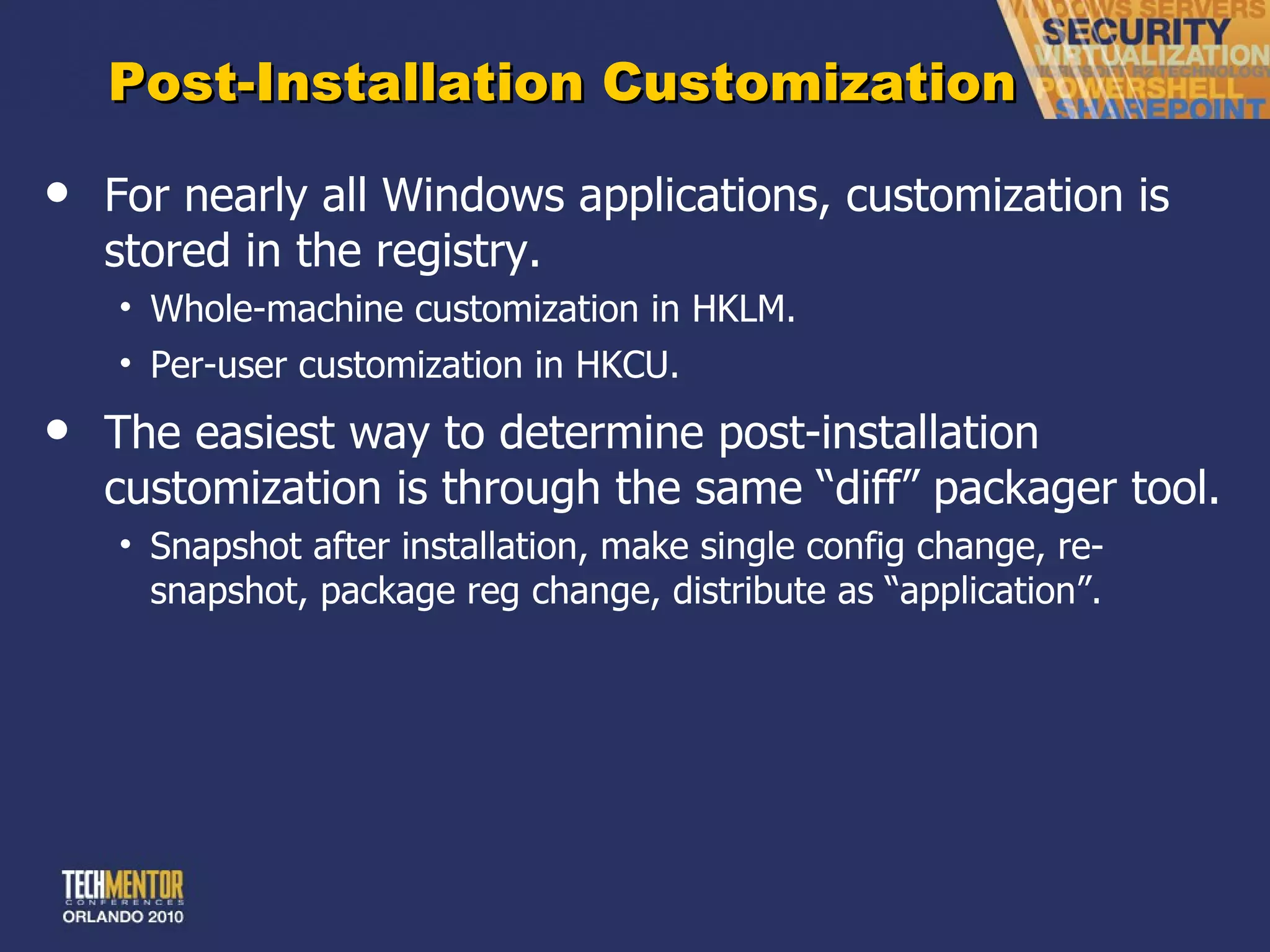 Post-Installation Customization For nearly all Windows applications, customization is stored in the registry. Whole-machine customization in HKLM. Per-user customization in HKCU. The easiest way to determine post-installation customization is through the same  “diff” packager tool. Snapshot after installation, make single config change, re-snapshot, package reg change, distribute as  “application”. 