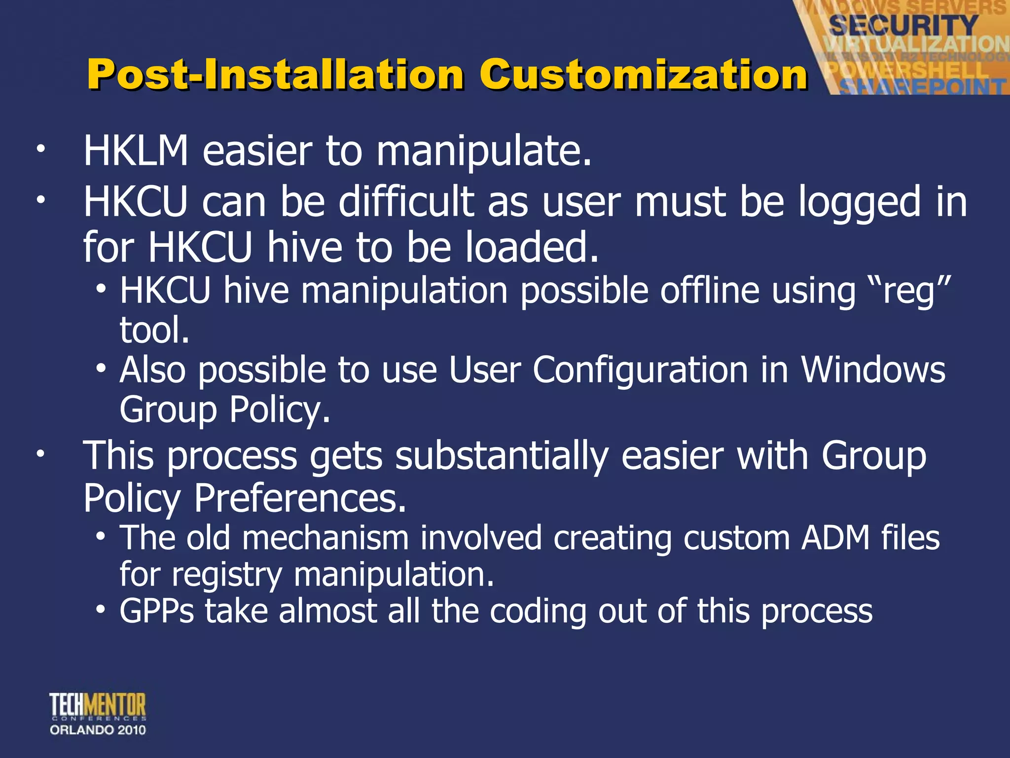Post-Installation Customization HKLM easier to manipulate. HKCU can be difficult as user must be logged in for HKCU hive to be loaded. HKCU hive manipulation possible offline using  “reg” tool. Also possible to use User Configuration in Windows Group Policy. This process gets substantially easier with Group Policy Preferences. The old mechanism involved creating custom ADM files for registry manipulation. GPPs take almost all the coding out of this process 