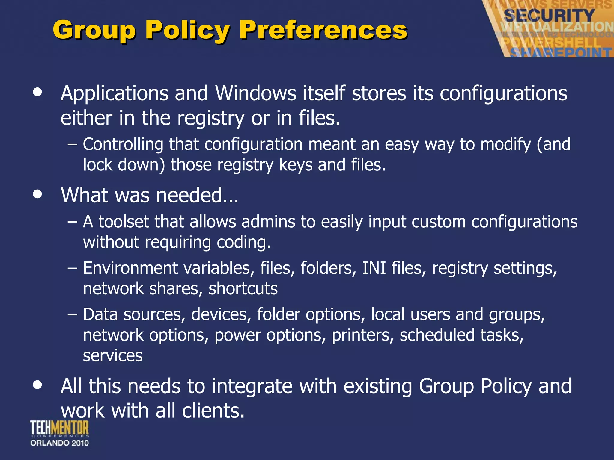 Group Policy Preferences Applications and Windows itself stores its configurations either in the registry or in files. Controlling that configuration meant an easy way to modify (and lock down) those registry keys and files. What was needed… A toolset that allows admins to easily input custom configurations without requiring coding. Environment variables, files, folders, INI files, registry settings, network shares, shortcuts Data sources, devices, folder options, local users and groups, network options, power options, printers, scheduled tasks, services All this needs to integrate with existing Group Policy and work with all clients. 