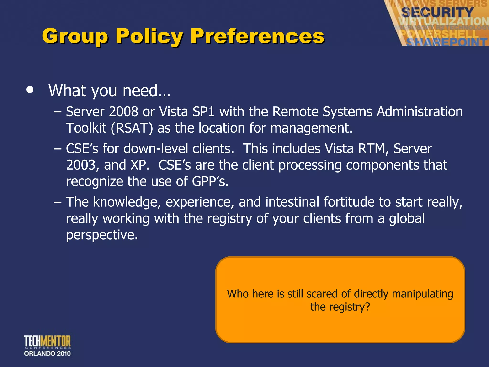 Group Policy Preferences What you need… Server 2008 or Vista SP1 with the Remote Systems Administration Toolkit (RSAT) as the location for management. CSE ’s for down-level clients.  This includes Vista RTM, Server 2003, and XP.  CSE’s are the client processing components that recognize the use of GPP’s. The knowledge, experience, and intestinal fortitude to start really, really working with the registry of your clients from a global perspective. Who here is still scared of directly manipulating the registry? 