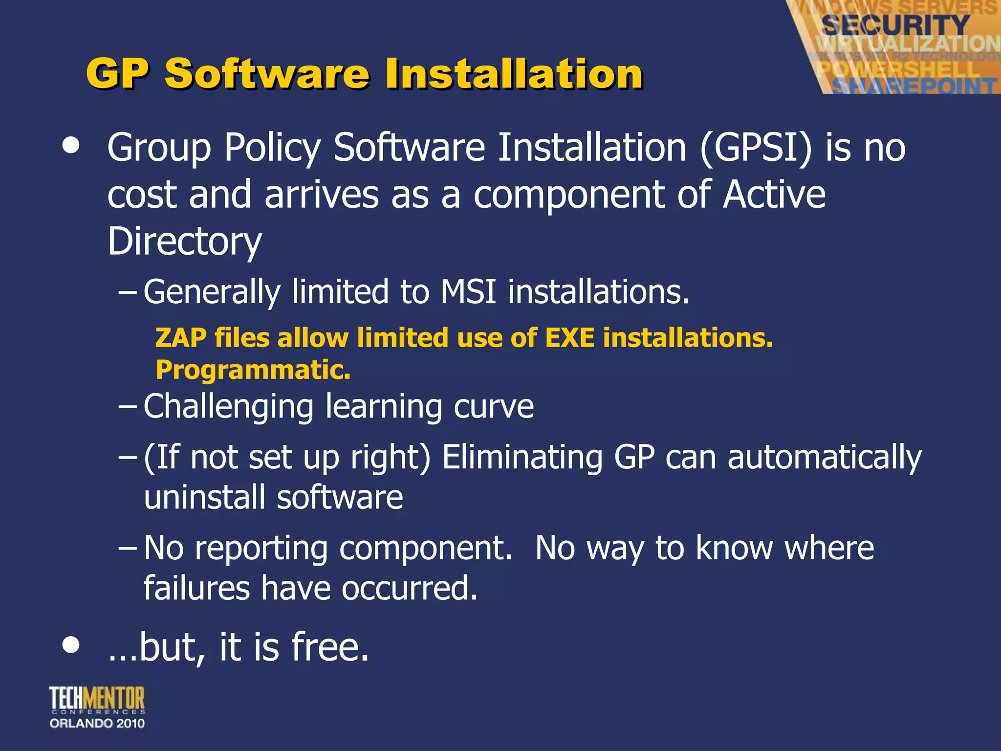 GP Software Installation Group Policy Software Installation (GPSI) is no cost and arrives as a component of Active Directory Generally limited to MSI installations. ZAP files allow limited use of EXE installations.  Programmatic. Challenging learning curve (If not set up right) Eliminating GP can automatically uninstall software No reporting component.  No way to know where failures have occurred. … but, it is free. 