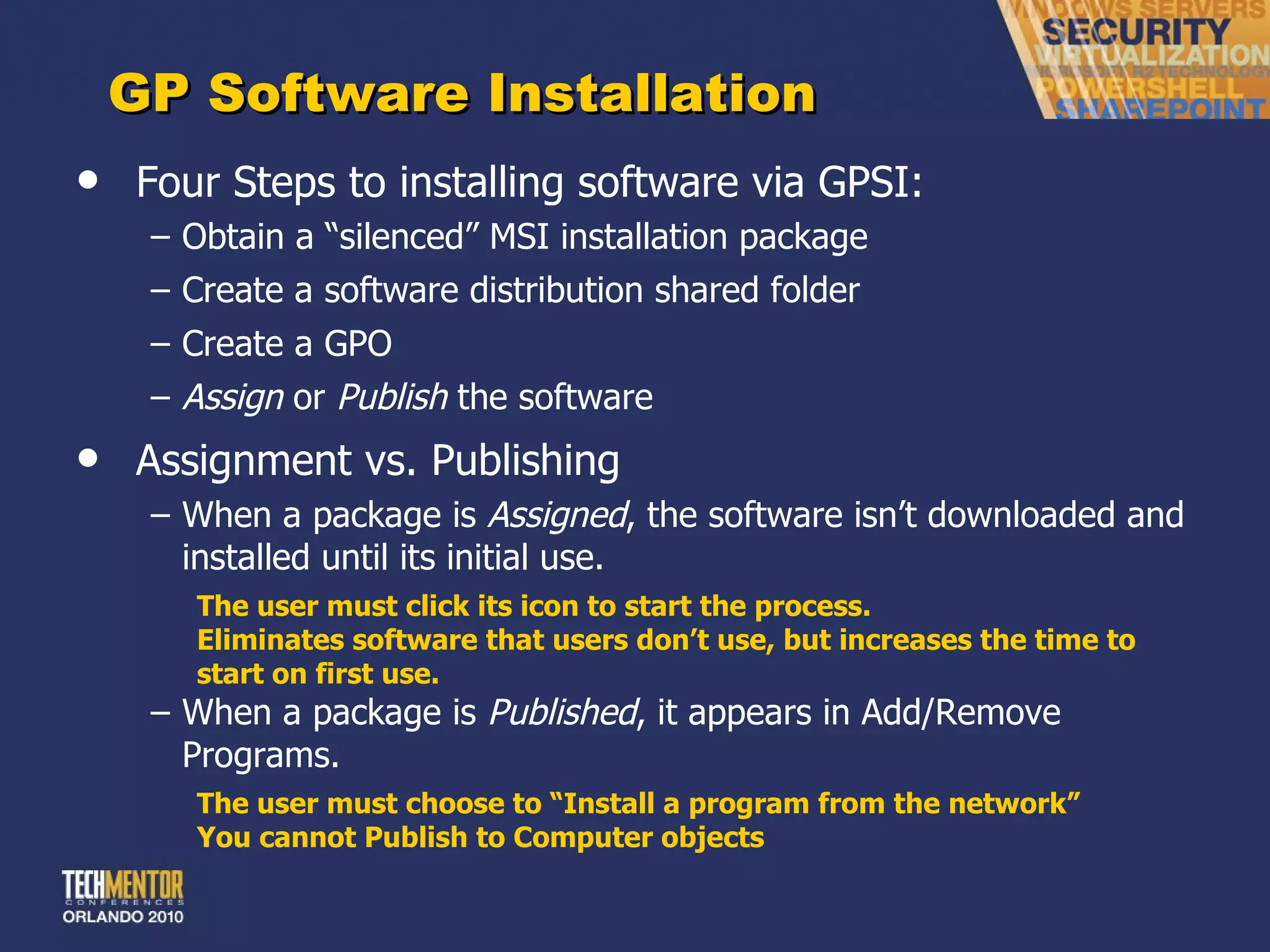 GP Software Installation Four Steps to installing software via GPSI: Obtain a  “silenced” MSI installation package Create a software distribution shared folder Create a GPO Assign  or  Publish  the software Assignment vs. Publishing When a package is  Assigned , the software isn ’t downloaded and installed until its initial use.  The user must click its icon to start the process. Eliminates software that users don ’t use, but increases the time to start on first use. When a package is  Published , it appears in Add/Remove Programs. The user must choose to  “Install a program from the network” You cannot Publish to Computer objects 