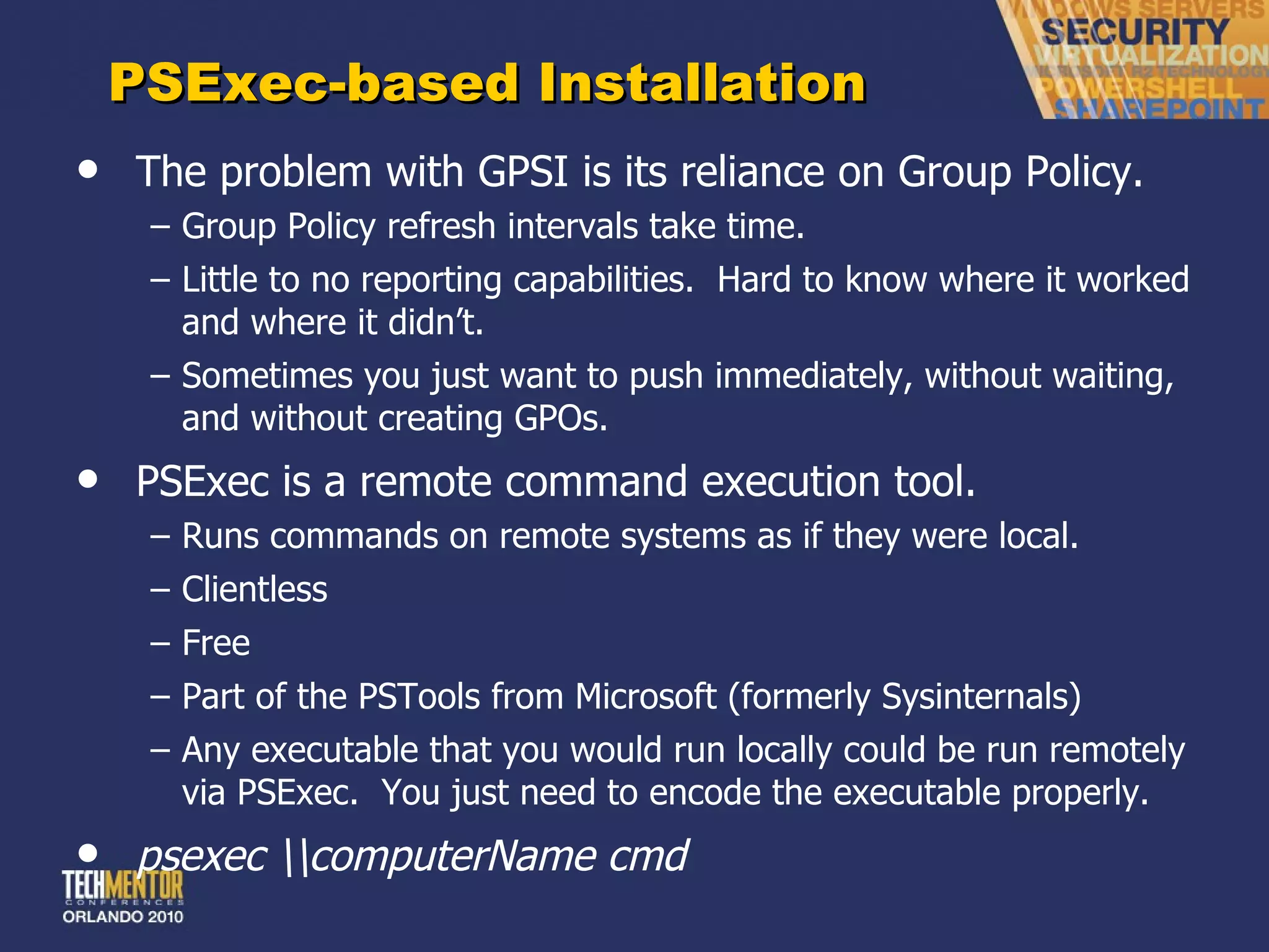 PSExec-based Installation The problem with GPSI is its reliance on Group Policy. Group Policy refresh intervals take time. Little to no reporting capabilities.  Hard to know where it worked and where it didn ’t. Sometimes you just want to push immediately, without waiting, and without creating GPOs. PSExec is a remote command execution tool. Runs commands on remote systems as if they were local. Clientless Free Part of the PSTools from Microsoft (formerly Sysinternals) Any executable that you would run locally could be run remotely via PSExec.  You just need to encode the executable properly. psexec \\computerName cmd 