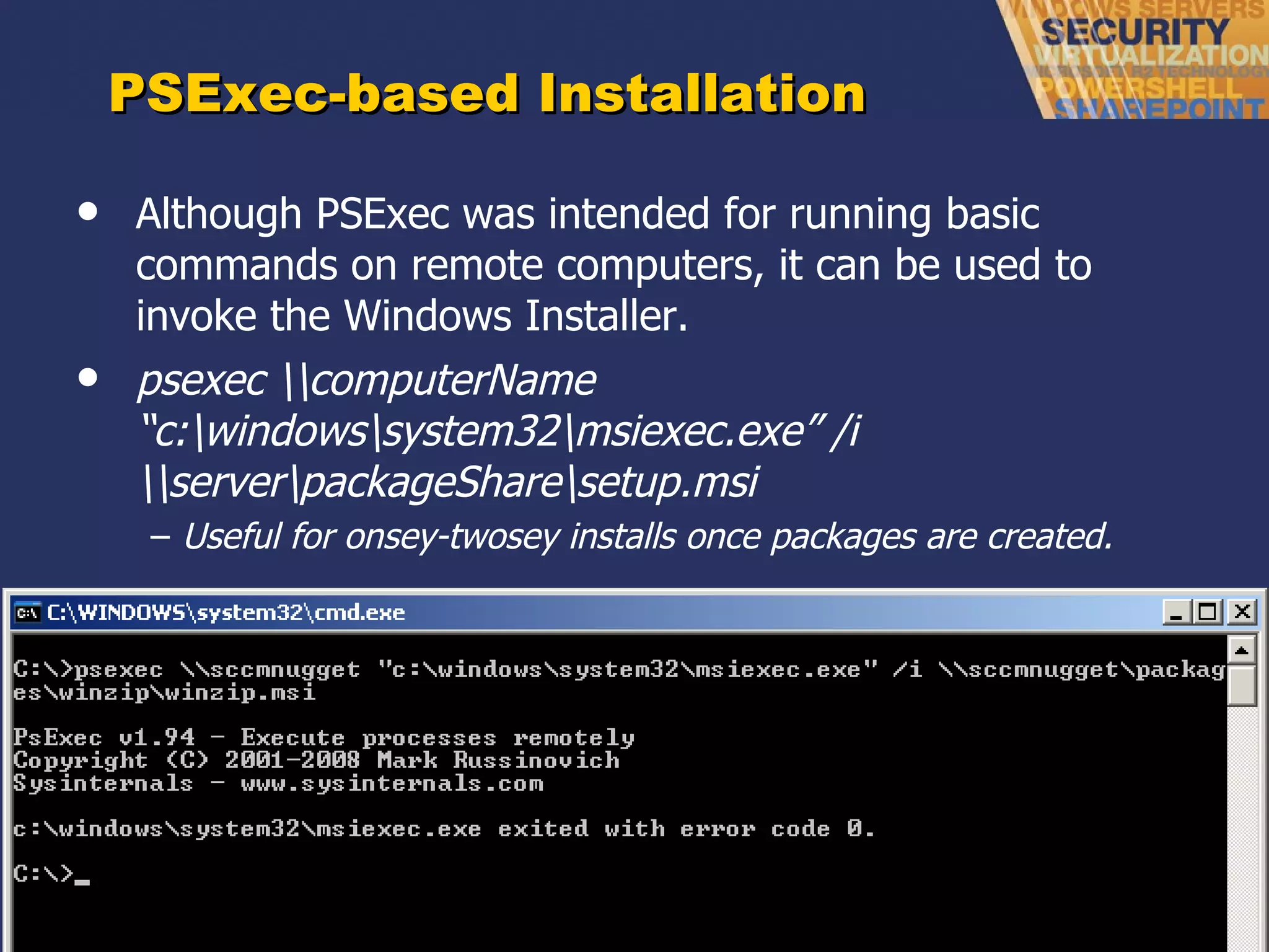 PSExec-based Installation Although PSExec was intended for running basic commands on remote computers, it can be used to invoke the Windows Installer. psexec \\computerName  “c:\windows\system32\msiexec.exe” /i \\server\packageShare\setup.msi Useful for onsey-twosey installs once packages are created. 