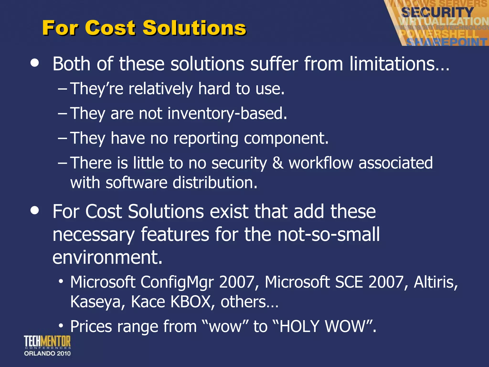 For Cost Solutions Both of these solutions suffer from limitations… They ’re relatively hard to use. They are not inventory-based. They have no reporting component. There is little to no security & workflow associated with software distribution. For Cost Solutions exist that add these necessary features for the not-so-small environment. Microsoft ConfigMgr 2007, Microsoft SCE 2007, Altiris, Kaseya, Kace KBOX, others… Prices range from  “wow” to “HOLY WOW”. 