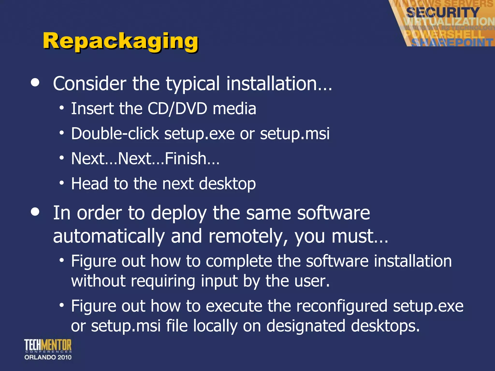 Repackaging Consider the typical installation… Insert the CD/DVD media Double-click setup.exe or setup.msi Next…Next…Finish… Head to the next desktop In order to deploy the same software automatically and remotely, you must… Figure out how to complete the software installation without requiring input by the user. Figure out how to execute the reconfigured setup.exe or setup.msi file locally on designated desktops. 