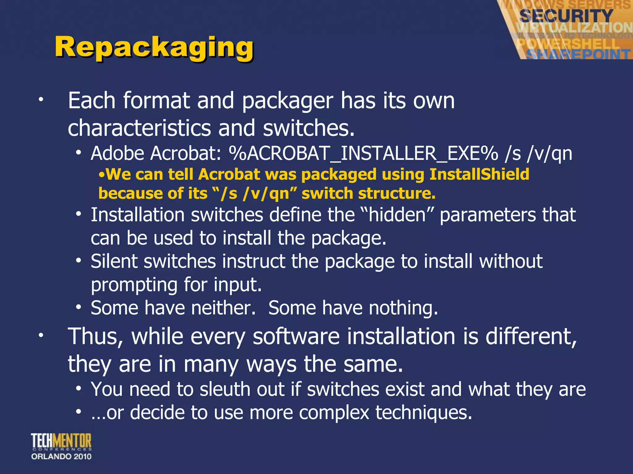 Repackaging Each format and packager has its own characteristics and switches. Adobe Acrobat: %ACROBAT_INSTALLER_EXE% /s /v/qn We can tell Acrobat was packaged using InstallShield because of its  “/s /v/qn” switch structure. Installation switches define the  “hidden” parameters that can be used to install the package. Silent switches instruct the package to install without prompting for input. Some have neither.  Some have nothing. Thus, while every software installation is different, they are in many ways the same. You need to sleuth out if switches exist and what they are … or decide to use more complex techniques. 