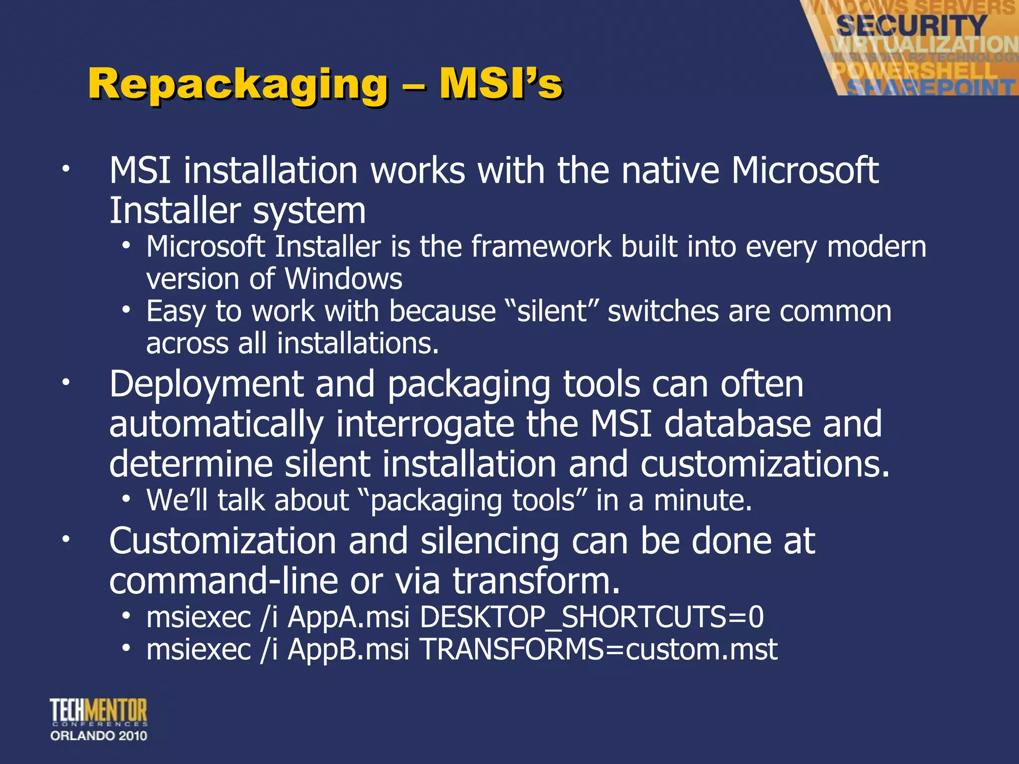 Repackaging – MSI ’s MSI installation works with the native Microsoft Installer system Microsoft Installer is the framework built into every modern version of Windows Easy to work with because  “silent” switches are common across all installations. Deployment and packaging tools can often automatically interrogate the MSI database and determine silent installation and customizations. We ’ll talk about “packaging tools” in a minute. Customization and silencing can be done at command-line or via transform. msiexec /i AppA.msi DESKTOP_SHORTCUTS=0 msiexec /i AppB.msi TRANSFORMS=custom.mst 