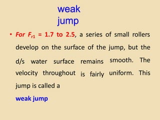 weak
jump
• For Fr1 = 1.7 to 2.5, a series of small rollers
develop on the surface of the jump, but the
d/s water surface remains smooth. The
uniform. This
velocity throughout
jump is called a
weak jump
is fairly
 