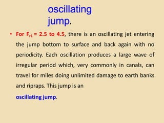 oscillating
jump.
• For Fr1 = 2.5 to 4.5, there is an oscillating jet entering
the jump bottom to surface and back again with no
periodicity. Each oscillation produces a large wave of
irregular period which, very commonly in canals, can
travel for miles doing unlimited damage to earth banks
and ripraps. This jump is an
oscillating jump.
 