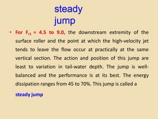 steady
jump
• For Fr1 = 4.5 to 9.0, the downstream extremity of the
surface roller and the point at which the high-velocity jet
tends to leave the flow occur at practically at the same
vertical section. The action and position of this jump are
least to variation in tail-water depth. The jump is well-
balanced and the performance is at its best. The energy
dissipation ranges from 45 to 70%. This jump is called a
steady jump
 