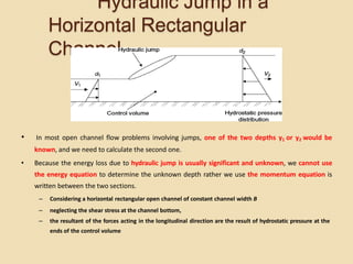 Hydraulic Jump in a
Horizontal Rectangular
Channel
• In most open channel flow problems involving jumps, one of the two depths y1 or y2 would be
known, and we need to calculate the second one.
• Because the energy loss due to hydraulic jump is usually significant and unknown, we cannot use
the energy equation to determine the unknown depth rather we use the momentum equation is
written between the two sections.
– Considering a horizontal rectangular open channel of constant channel width B
– neglecting the shear stress at the channel bottom,
– the resultant of the forces acting in the longitudinal direction are the result of hydrostatic pressure at the
ends of the control volume
 