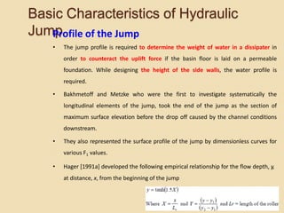 Basic Characteristics of Hydraulic
Jump
Profile of the Jump
• The jump profile is required to determine the weight of water in a dissipater in
order to counteract the uplift force if the basin floor is laid on a permeable
foundation. While designing the height of the side walls, the water profile is
required.
• Bakhmetoff and Metzke who were the first to investigate systematically the
longitudinal elements of the jump, took the end of the jump as the section of
maximum surface elevation before the drop off caused by the channel conditions
downstream.
• They also represented the surface profile of the jump by dimensionless curves for
various F1 values.
• Hager [1991a] developed the following empirical relationship for the flow depth, y,
at distance, x, from the beginning of the jump
 