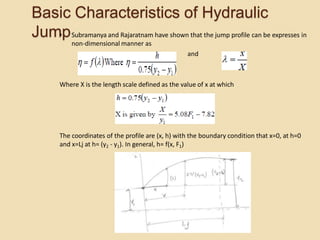 Basic Characteristics of Hydraulic
Jump
• Subramanya and Rajaratnam have shown that the jump profile can be expresses in
non-dimensional manner as
and
Where X is the length scale defined as the value of x at which
The coordinates of the profile are (x, h) with the boundary condition that x=0, at h=0
and x=Lj at h= (y2 - y1). In general, h= f(x, F1)
 