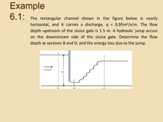Example
6.1: The rectangular channel shown in the figure below is nearly
horizontal, and it carries a discharge, q = 0.95m3/s/m. The flow
depth upstream of the sluice gate is 1.5 m. A hydraulic jump occurs
on the downstream side of the sluice gate. Determine the flow
depth at sections B and D, and the energy loss due to the jump.
 