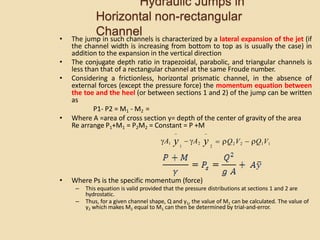 Hydraulic Jumps in
Horizontal non-rectangular
Channel
• The jump in such channels is characterized by a lateral expansion of the jet (if
the channel width is increasing from bottom to top as is usually the case) in
addition to the expansion in the vertical direction
• The conjugate depth ratio in trapezoidal, parabolic, and triangular channels is
less than that of a rectangular channel at the same Froude number.
• Considering a frictionless, horizontal prismatic channel, in the absence of
external forces (except the pressure force) the momentum equation between
the toe and the heel (or between sections 1 and 2) of the jump can be written
as
P1- P2 = M1 - M2 =
• Where A =area of cross section y= depth of the center of gravity of the area
Re arrange P1+M1 = P2M2 = Constant = P +M
• Where Ps is the specific momentum (force)
– This equation is valid provided that the pressure distributions at sections 1 and 2 are
hydrostatic.
– Thus, for a given channel shape, Q and y1, the value of M1 can be calculated. The value of
y2 which makes M2 equal to M1 can then be determined by trial-and-error.
 Q2V2  Q1V1
2
1
A1 y  A2 y
 
 