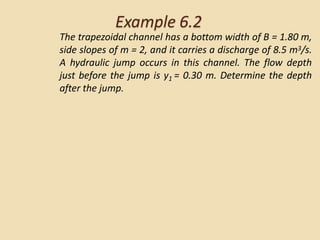 Example 6.2
The trapezoidal channel has a bottom width of B = 1.80 m,
side slopes of m = 2, and it carries a discharge of 8.5 m3/s.
A hydraulic jump occurs in this channel. The flow depth
just before the jump is y1 = 0.30 m. Determine the depth
after the jump.
 