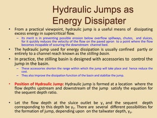 Hydraulic Jumps as
Energy Dissipater
• From a practical viewpoint, hydraulic jump is a useful means of dissipating
excess energy in supercritical flow.
– Its merit is in preventing possible erosion below overflow spillways, chutes, and sluices,
for it quickly reduces the velocity of the flow on the paved apron to a point where the flow
becomes incapable of scouring the downstream channel bed.
• The hydraulic jump used for energy dissipation is usually confined partly or
entirely to a channel reach known as the stilling basin.
• In practice, the stilling basin is designed with accessories to control the
jump in the basin.
– These accessories shorten the range within which the jump will take place and hence reduce the
cost.
– They also improve the dissipation function of the basin and stabilize the jump.
• Position of Hydraulic Jump: Hydraulic jump is formed at a location where the
flow depths upstream and downstream of the jump satisfy the equation for
the sequent depth ratio.
• Let the flow depth at the sluice outlet be y1 and the sequent depth
corresponding to this depth be y2. There are several different possibilities for
the formation of jump, depending upon on the tailwater depth, yd.
 