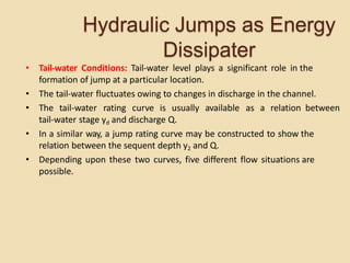 Hydraulic Jumps as Energy
Dissipater
• Tail-water Conditions: Tail-water level plays a significant role in the
formation of jump at a particular location.
• The tail-water fluctuates owing to changes in discharge in the channel.
• The tail-water rating curve is usually available as a relation between
tail-water stage yd and discharge Q.
• In a similar way, a jump rating curve may be constructed to show the
relation between the sequent depth y2 and Q.
• Depending upon these two curves, five different flow situations are
possible.
 