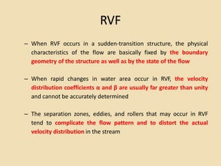 RVF
– When RVF occurs in a sudden-transition structure, the physical
characteristics of the flow are basically fixed by the boundary
geometry of the structure as well as by the state of the flow
– When rapid changes in water area occur in RVF, the velocity
distribution coefficients α and β are usually far greater than unity
and cannot be accurately determined
– The separation zones, eddies, and rollers that may occur in RVF
tend to complicate the flow pattern and to distort the actual
velocity distribution in the stream
 