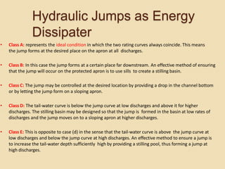 Hydraulic Jumps as Energy
Dissipater
• Class A: represents the ideal condition in which the two rating curves always coincide. This means
the jump forms at the desired place on the apron at all discharges.
• Class B: In this case the jump forms at a certain place far downstream. An effective method of ensuring
that the jump will occur on the protected apron is to use sills to create a stilling basin.
• Class C: The jump may be controlled at the desired location by providing a drop in the channel bottom
or by letting the jump form on a sloping apron.
• Class D: The tail-water curve is below the jump curve at low discharges and above it for higher
discharges. The stilling basin may be designed so that the jump is formed in the basin at low rates of
discharges and the jump moves on to a sloping apron at higher discharges.
• Class E: This is opposite to case (d) in the sense that the tail-water curve is above the jump curve at
low discharges and below the jump curve at high discharges. An effective method to ensure a jump is
to increase the tail-water depth sufficiently high by providing a stilling pool, thus forming a jump at
high discharges.
 