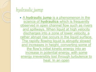 hydraulic jump
 A hydraulic jump is a phenomenon in the
science of hydraulics which is frequently
observed in open channel flow such as rivers
and spillways. When liquid at high velocity
discharges into a zone of lower velocity, a
rather abrupt rise occurs in the liquid surface.
The rapidly flowing liquid is abruptly slowed
and increases in height, converting some of
the flow's initial kinetic energy into an
increase in potential energy, with some
energy irreversibly lost through turbulence to
heat. In an open
 